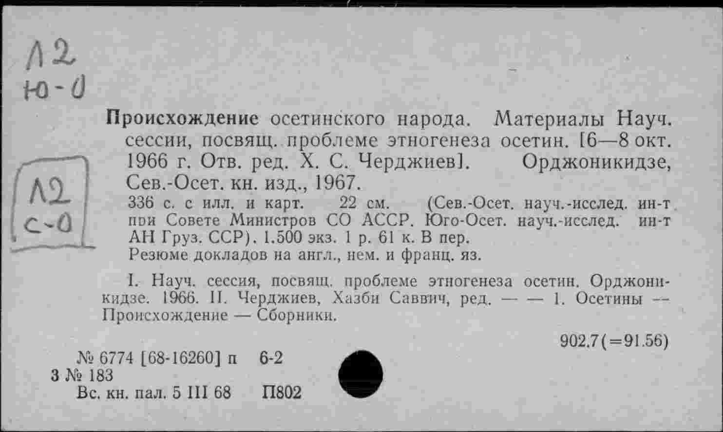 ﻿/12,
м-d
Происхождение осетинского народа. Материалы Науч, сессии, посвящ. проблеме этногенеза осетин. [6—8 окт. 1966 г. Отв. ред. X. С. Черджиев]. Орджоникидзе, Сев.-Осет. кн. изд., 1967.
336 с. с илл. и карт. 22 см. (Сев.-Осет. науч.-исслед. ин-т пои Совете Министров СО АССР. Юго-Осет. науч.-исслед. ин-т АН Груз. ССР). 1.500 экз. 1 р. 61 к. В пер.
Резюме докладов на англ., нем. и франц, из.
I. Науч, сессия, посвящ. проблеме этногенеза осетин. Орджоникидзе. 1966. II. Черджиев, Хазби Саввич, ред. — —1. Осетины — Происхождение — Сборники.
№ 6774 [68-16260] п
3 № 183
Вс. кн. пал. 5 III 68
6-2
П802
902.7(=91.56)